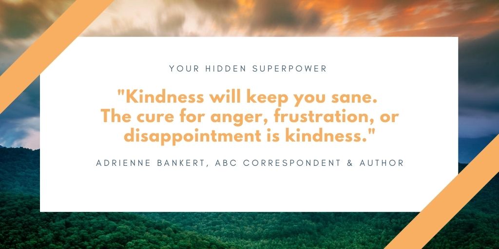"Kindness will keep you sane. the cure for anger, frustration, or disappointment is kindness." by Adrienne Bankert, ABC Correspondent and author of "Your Hidden Superpower"